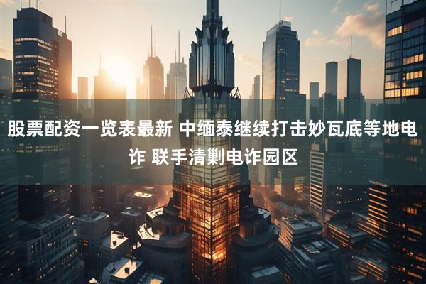 股票配资一览表最新 中缅泰继续打击妙瓦底等地电诈 联手清剿电诈园区