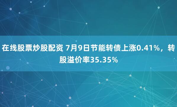 在线股票炒股配资 7月9日节能转债上涨0.41%，转股溢价率35.35%