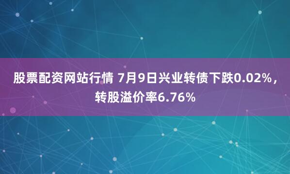 股票配资网站行情 7月9日兴业转债下跌0.02%，转股溢价率6.76%