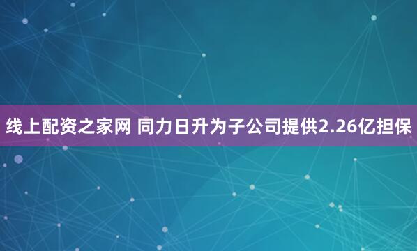 线上配资之家网 同力日升为子公司提供2.26亿担保