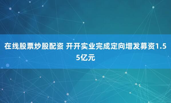 在线股票炒股配资 开开实业完成定向增发募资1.55亿元
