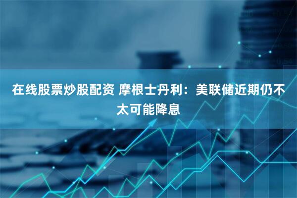 在线股票炒股配资 摩根士丹利：美联储近期仍不太可能降息