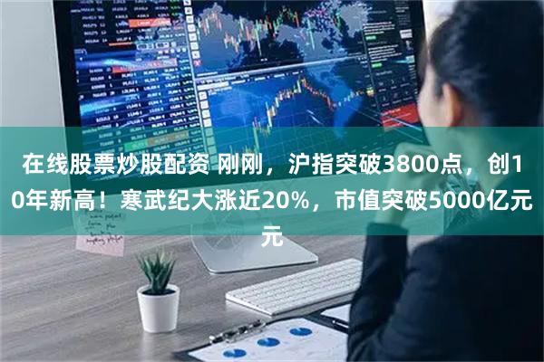 在线股票炒股配资 刚刚,沪指突破3800点,创10年新高!寒武纪大涨近20%,市值突破5000亿元