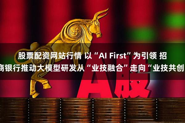 股票配资网站行情 以“AI First”为引领 招商银行推动大模型研发从“业技融合”走向“业技共创”