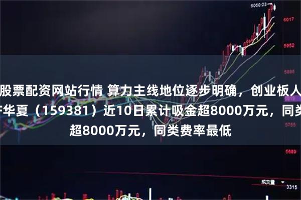 股票配资网站行情 算力主线地位逐步明确,创业板人工智能ETF华夏(159381)近10日累计吸金超8000万元,同类费率最低