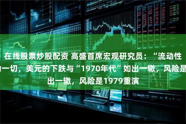 在线股票炒股配资 高盛首席宏观研究员:“流动性叙事”驱动一切,美元的下跌与“1970年代”如出一辙,风险是1979重演