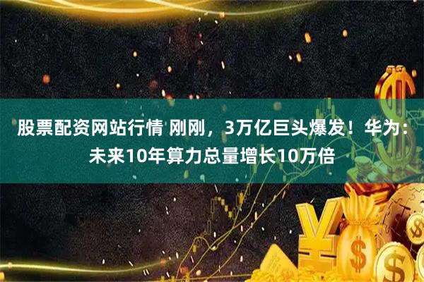 股票配资网站行情 刚刚,3万亿巨头爆发!华为:未来10年算力总量增长10万倍