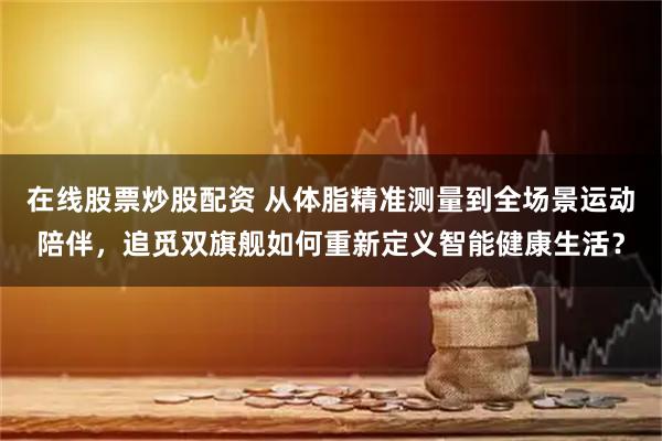 在线股票炒股配资 从体脂精准测量到全场景运动陪伴,追觅双旗舰如何重新定义智能健康生活?