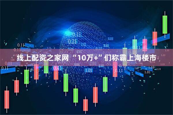 线上配资之家网 “10万+”们称霸上海楼市
