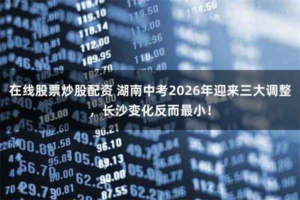 在线股票炒股配资 湖南中考2026年迎来三大调整,长沙变化反而最小!