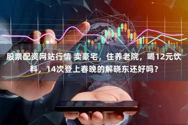 股票配资网站行情 卖豪宅,住养老院,喝12元饮料,14次登上春晚的解晓东还好吗?