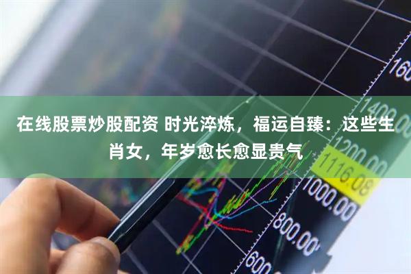 在线股票炒股配资 时光淬炼,福运自臻:这些生肖女,年岁愈长愈显贵气