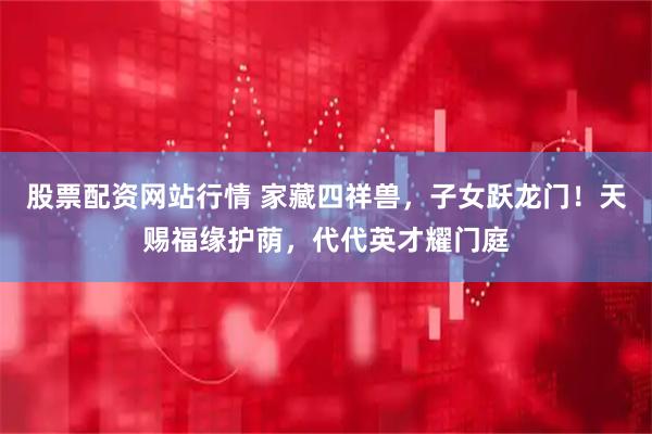 股票配资网站行情 家藏四祥兽,子女跃龙门!天赐福缘护荫,代代英才耀门庭