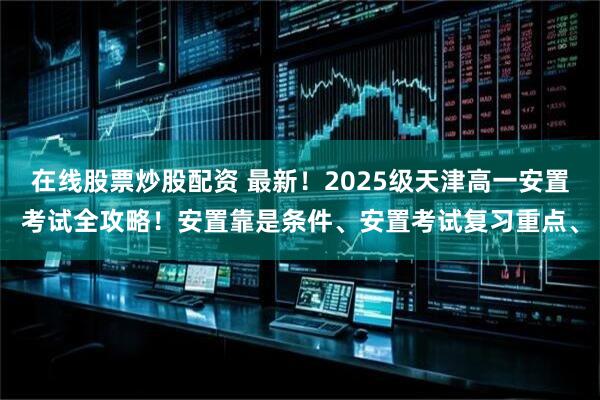 在线股票炒股配资 最新!2025级天津高一安置考试全攻略!安置靠是条件、安置考试复习重点、