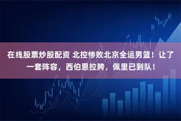 在线股票炒股配资 北控惨败北京全运男篮!让了一套阵容,西伯恩拉胯,佩里已到队!