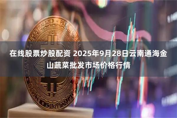 在线股票炒股配资 2025年9月28日云南通海金山蔬菜批发市场价格行情
