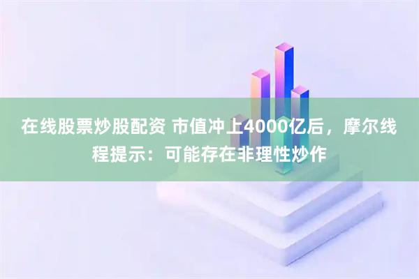 在线股票炒股配资 市值冲上4000亿后,摩尔线程提示:可能存在非理性炒作