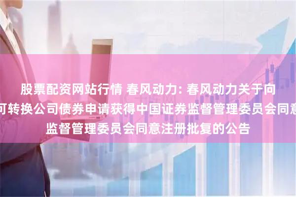 股票配资网站行情 春风动力: 春风动力关于向不特定对象发行可转换公司债券申请获得中国证券监督管理委员会同意注册批复的公告